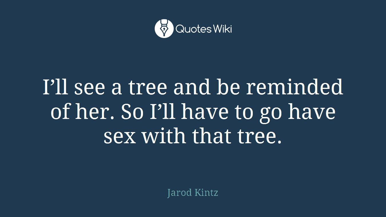 I’ll see a tree and be reminded of her. So I’ll have to go have sex with that tree.
