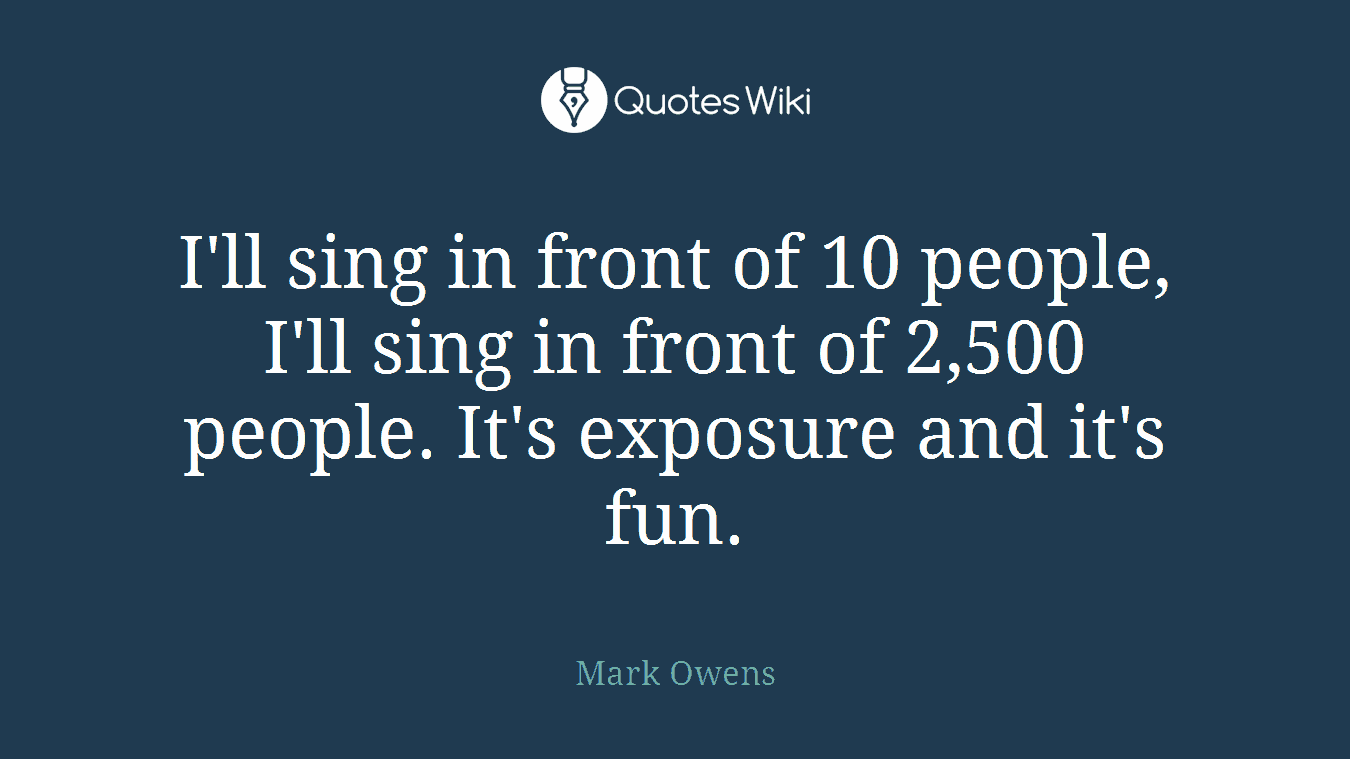 I'll sing in front of 10 people, I'll sing in front of 2,500 people. It's exposure and it's fun.