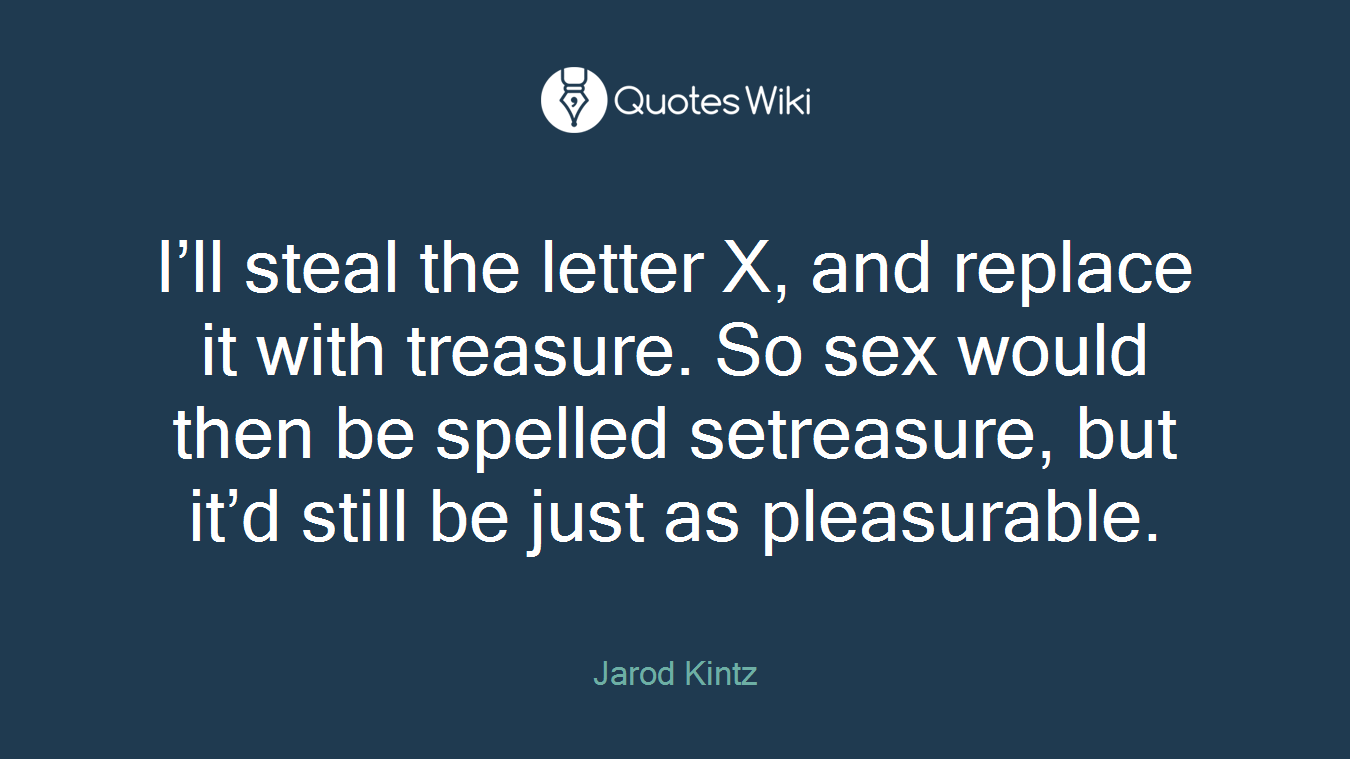 I’ll steal the letter X, and replace it with treasure. So sex would then be spelled setreasure, but it’d still be just as pleasurable.