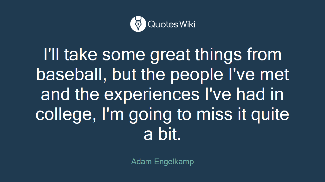 I'll take some great things from baseball, but the people I've met and the experiences I've had in college, I'm going to miss it quite a bit.