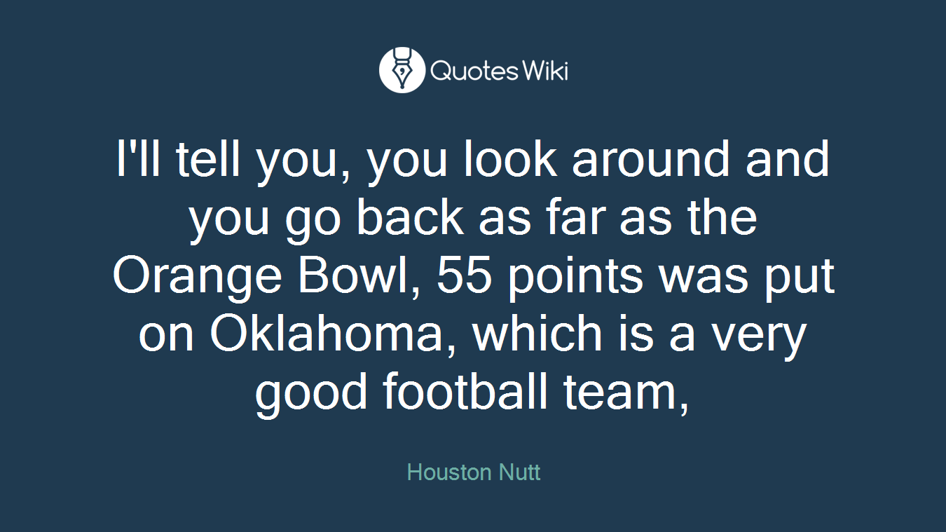 I'll tell you, you look around and you go back as far as the Orange Bowl, 55 points was put on Oklahoma, which is a very good football team,