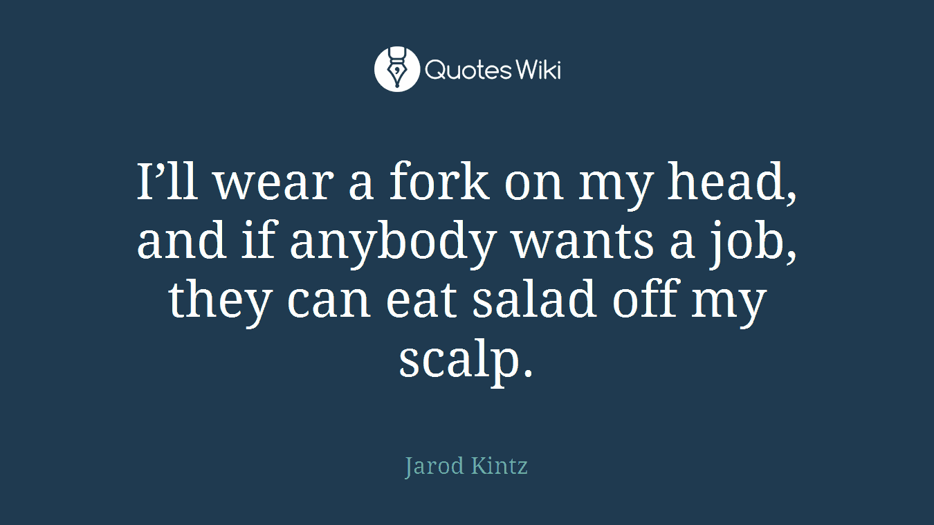 I’ll wear a fork on my head, and if anybody wants a job, they can eat salad off my scalp.
