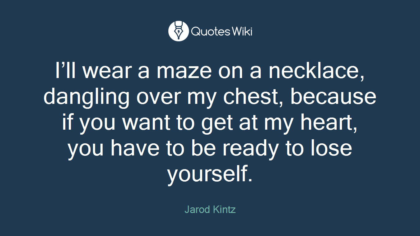 I’ll wear a maze on a necklace, dangling over my chest, because if you want to get at my heart, you have to be ready to lose yourself.
