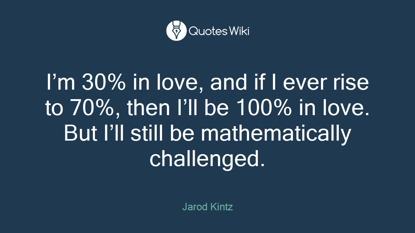 I’m 30% in love, and if I ever rise to 70%, then I’ll be 100% in love. But I’ll still be mathematically challenged.