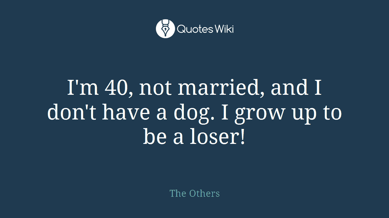 I'm 40, not married, and I don't have a dog. I grow up to be a loser!