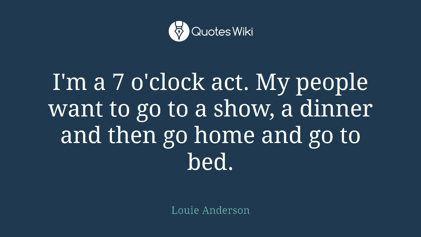 I'm a 7 o'clock act. My people want to go to a show, a dinner and then go home and go to bed.