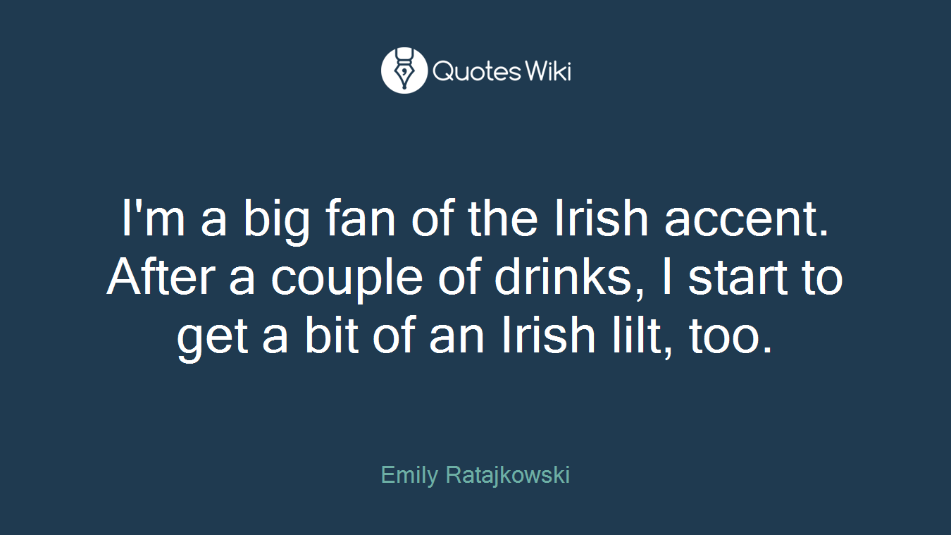 I'm a big fan of the Irish accent. After a couple of drinks, I start to get a bit of an Irish lilt, too.