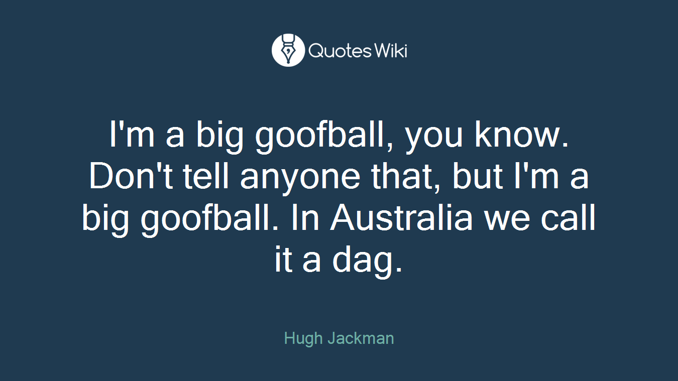 I'm a big goofball, you know. Don't tell anyone that, but I'm a big goofball. In Australia we call it a dag.