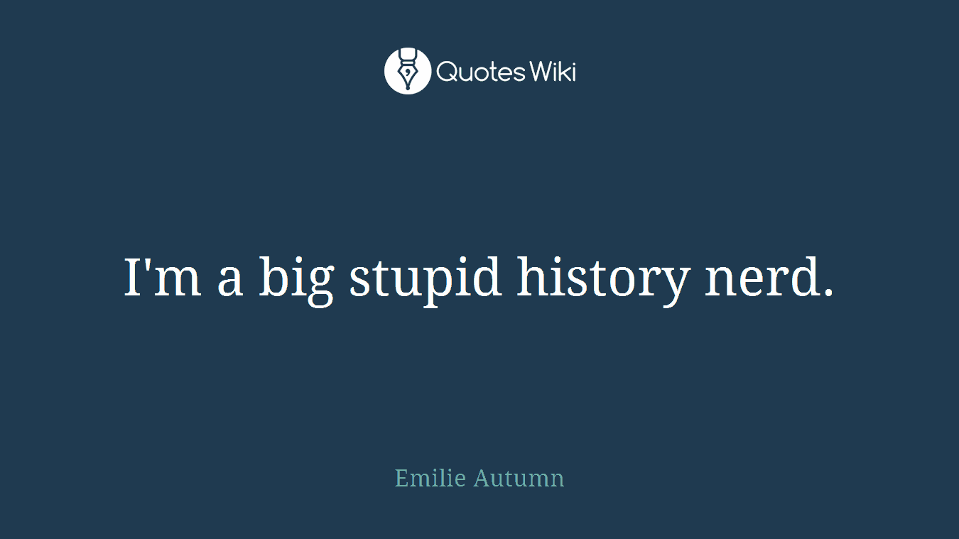 I'm a big stupid history nerd.