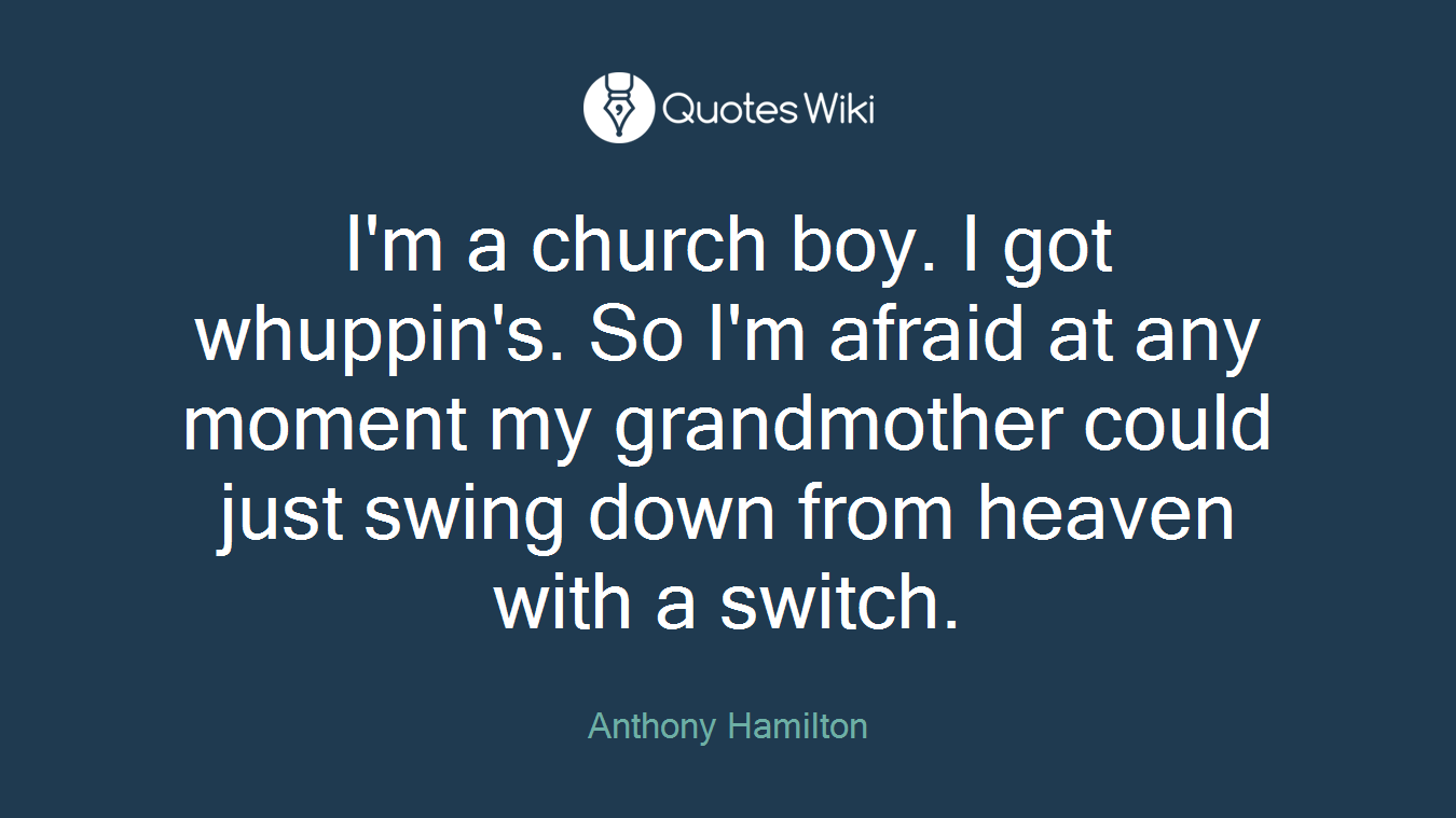 I'm a church boy. I got whuppin's. So I'm afraid at any moment my grandmother could just swing down from heaven with a switch.