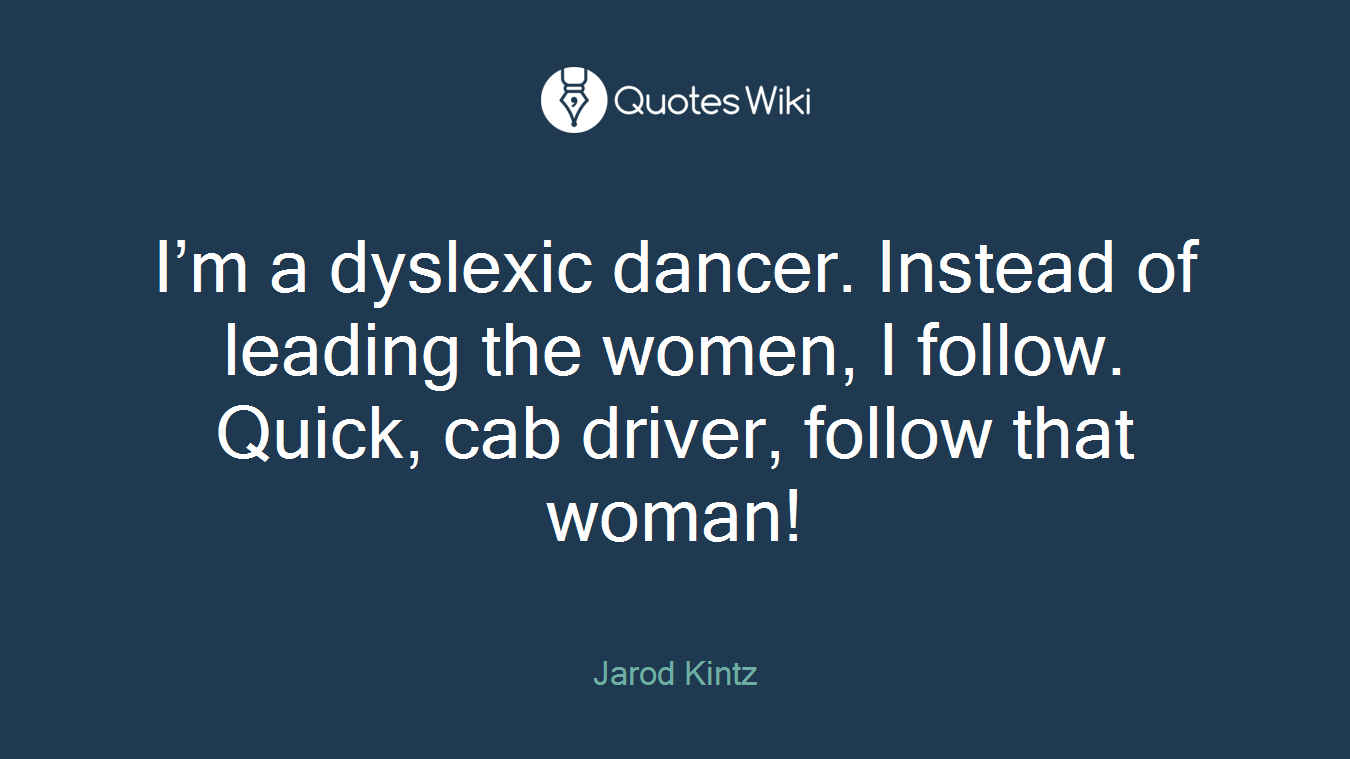 I’m a dyslexic dancer. Instead of leading the women, I follow. Quick, cab driver, follow that woman!