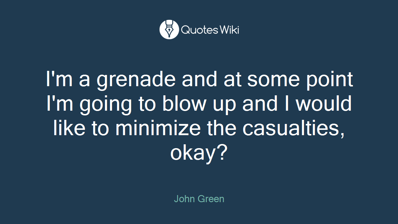I'm a grenade and at some point I'm going to blow up and I would like to minimize the casualties, okay?