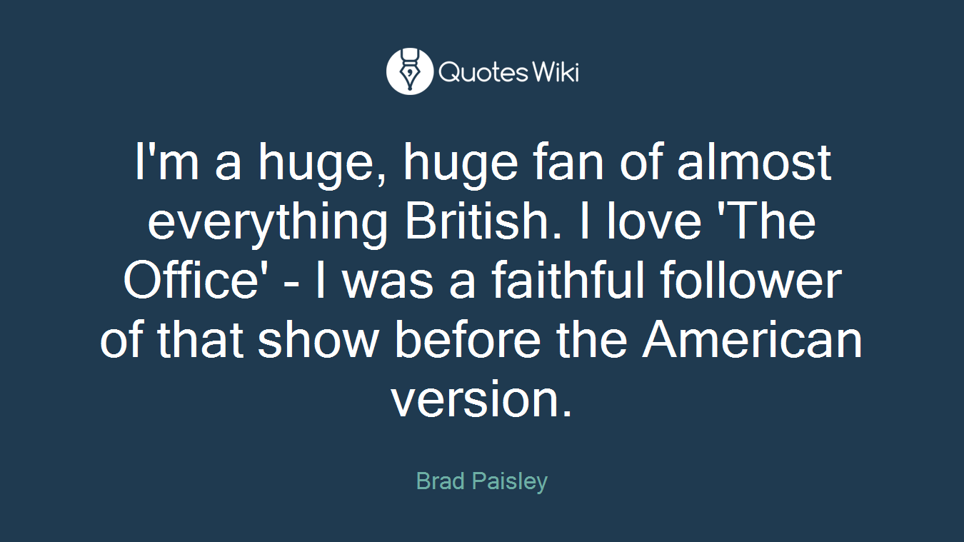 I'm a huge, huge fan of almost everything British. I love 'The Office' - I was a faithful follower of that show before the American version.