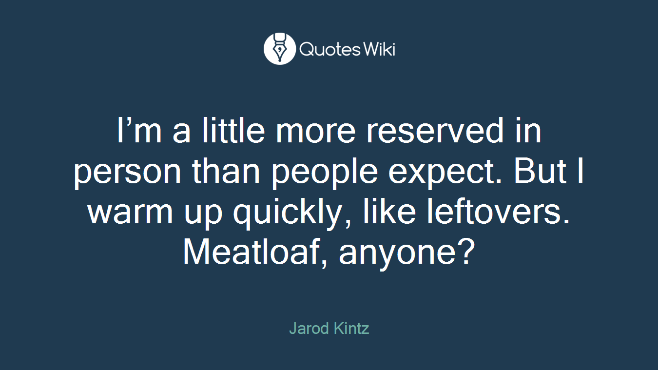 I’m a little more reserved in person than people expect. But I warm up quickly, like leftovers. Meatloaf, anyone?