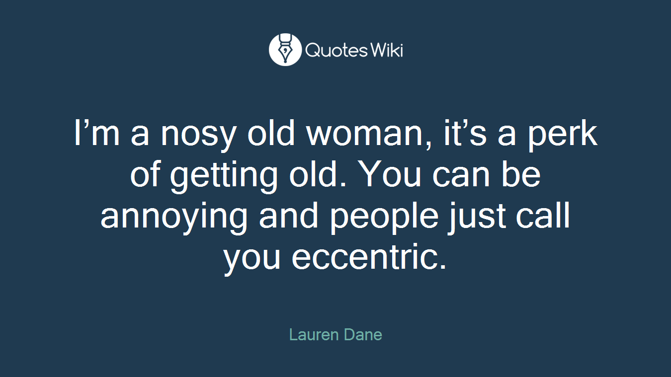 I’m a nosy old woman, it’s a perk of getting old. You can be annoying and people just call you eccentric.