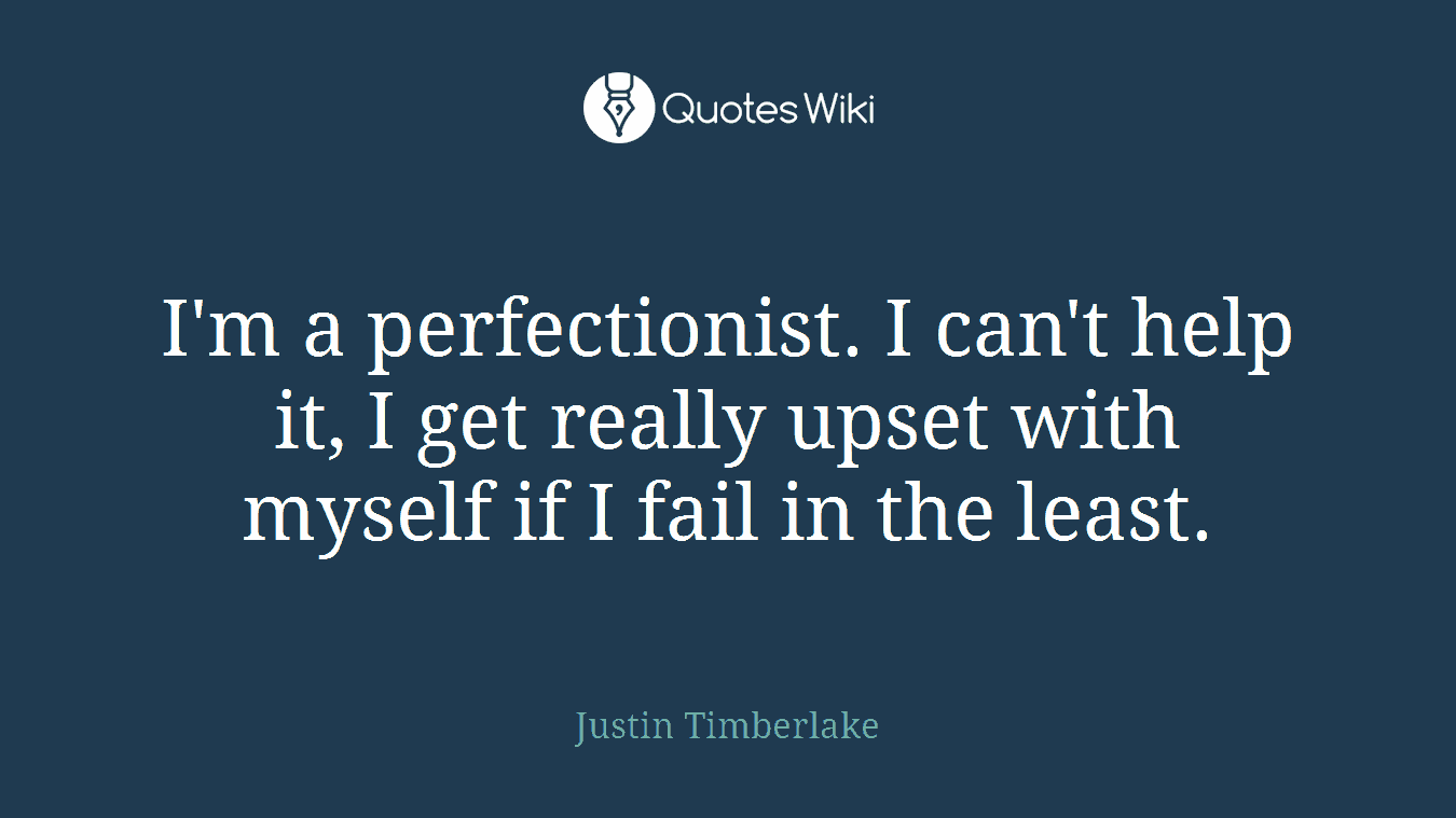 I'm a perfectionist. I can't help it, I get really upset with myself if I fail in the least.