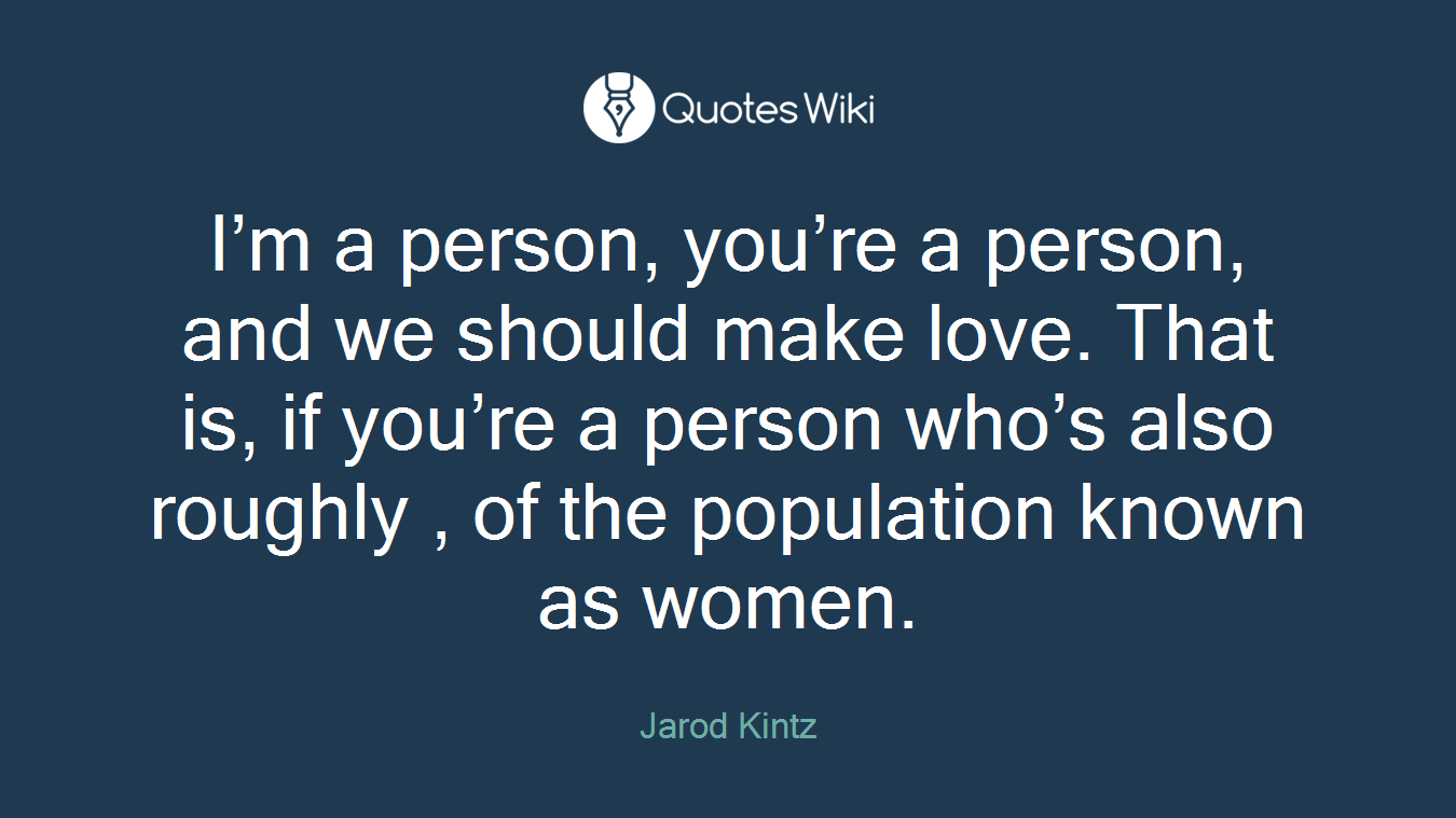I’m a person, you’re a person, and we should make love. That is, if you’re a person who’s also roughly , of the population known as women.
