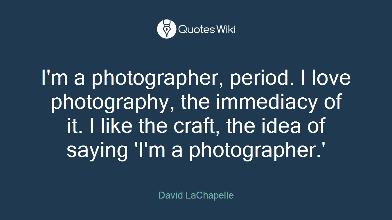 I'm a photographer, period. I love photography, the immediacy of it. I like the craft, the idea of saying 'I'm a photographer.'
