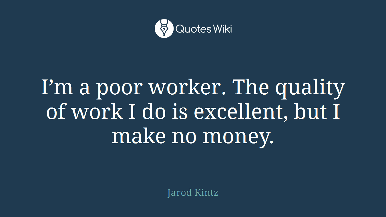 I’m a poor worker. The quality of work I do is excellent, but I make no money.