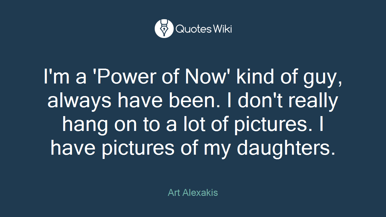 I'm a 'Power of Now' kind of guy, always have been. I don't really hang on to a lot of pictures. I have pictures of my daughters.