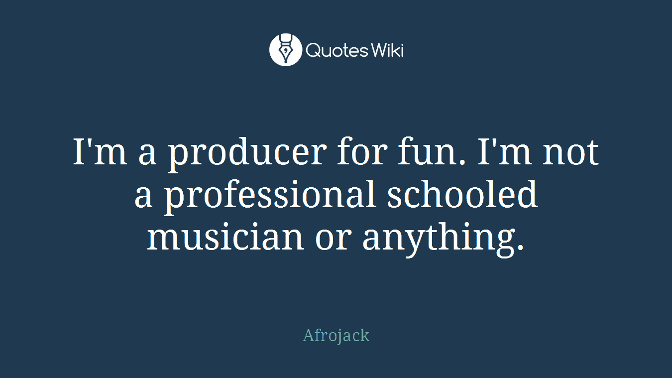 I'm a producer for fun. I'm not a professional schooled musician or anything.