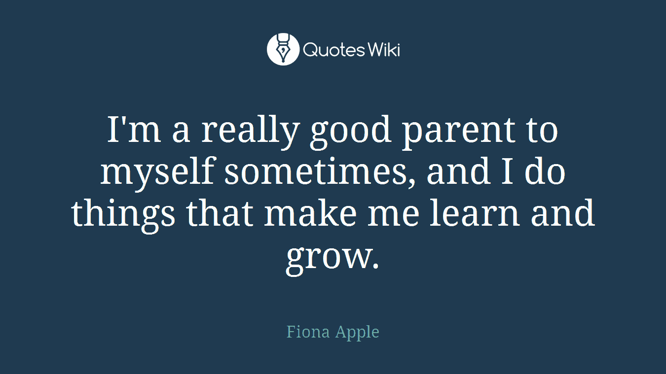 I'm a really good parent to myself sometimes, and I do things that make me learn and grow.
