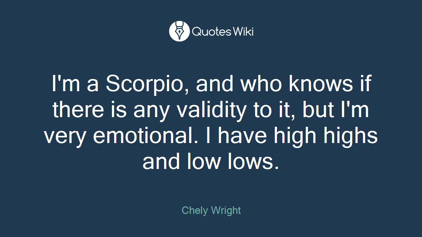 I'm a Scorpio, and who knows if there is any validity to it, but I'm very emotional. I have high highs and low lows.