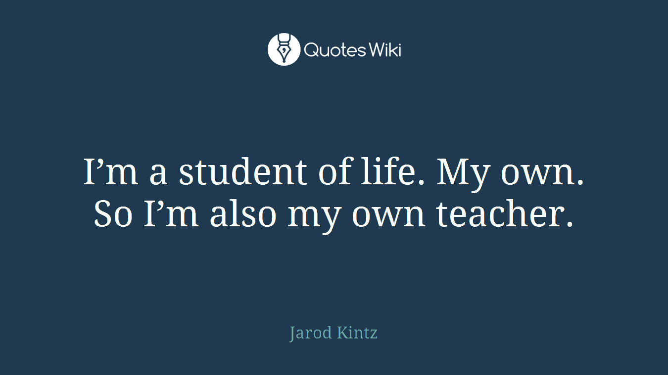 I’m a student of life. My own. So I’m also my own teacher.