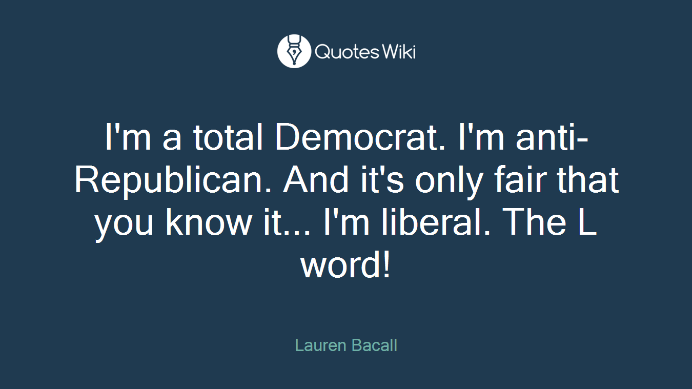 I'm a total Democrat. I'm anti-Republican. And it's only fair that you know it... I'm liberal. The L word!