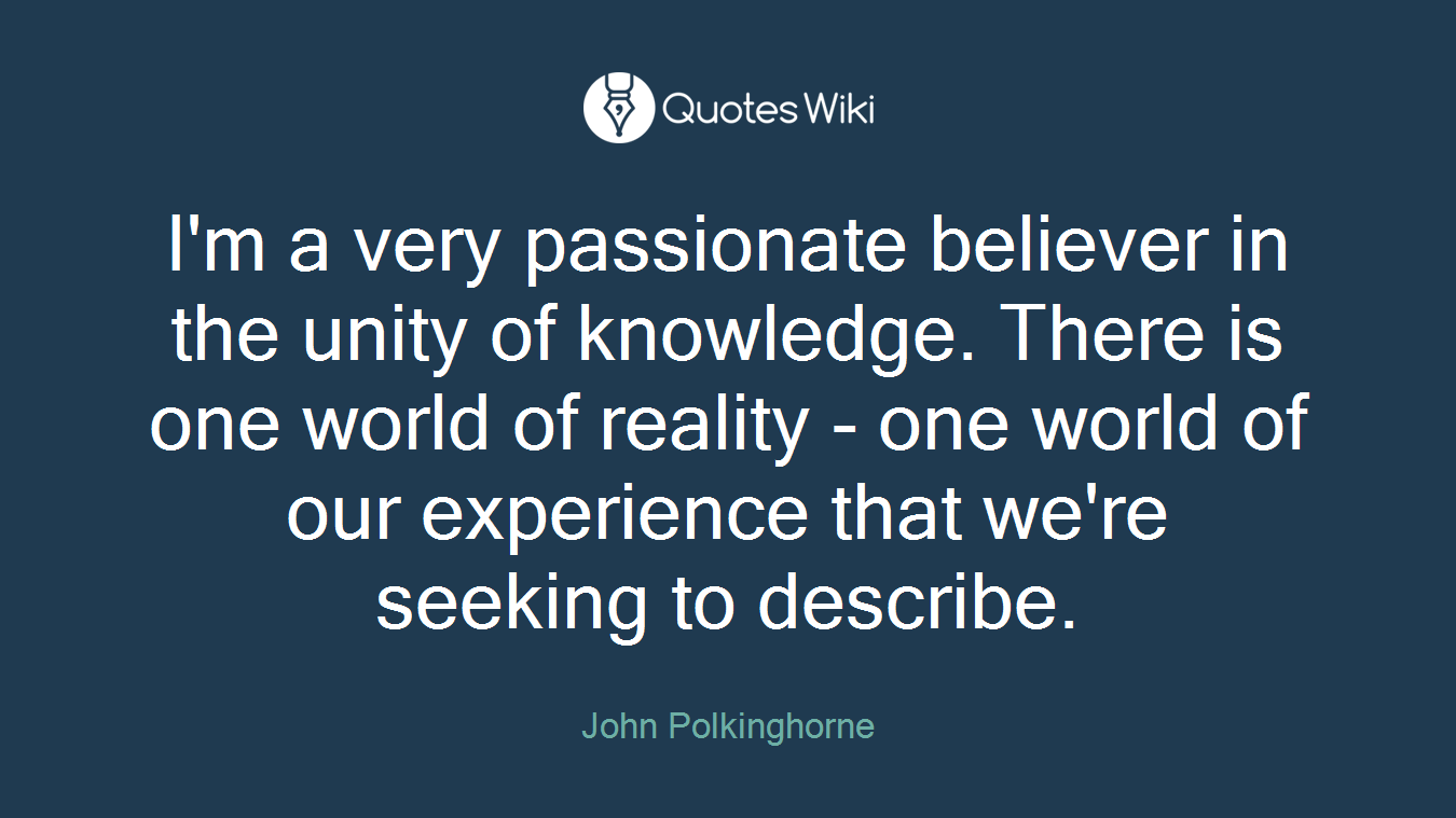 I'm a very passionate believer in the unity of knowledge. There is one world of reality - one world of our experience that we're seeking to describe.