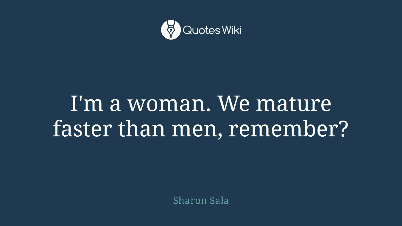 I'm a woman. We mature faster than men, remember?