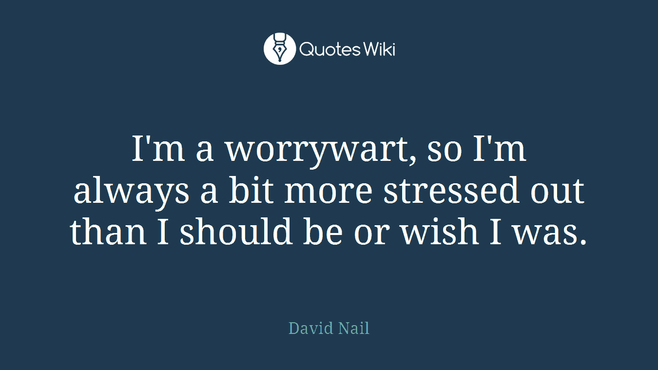 I'm a worrywart, so I'm always a bit more stressed out than I should be or wish I was.