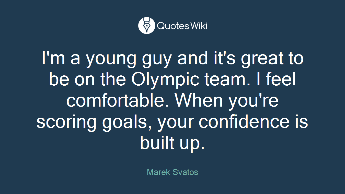 I'm a young guy and it's great to be on the Olympic team. I feel comfortable. When you're scoring goals, your confidence is built up.