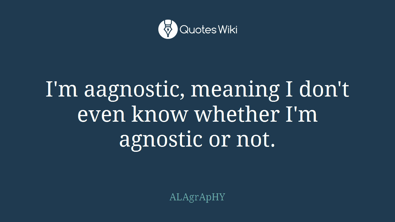 I'm aagnostic, meaning I don't even know whether I'm agnostic or not.