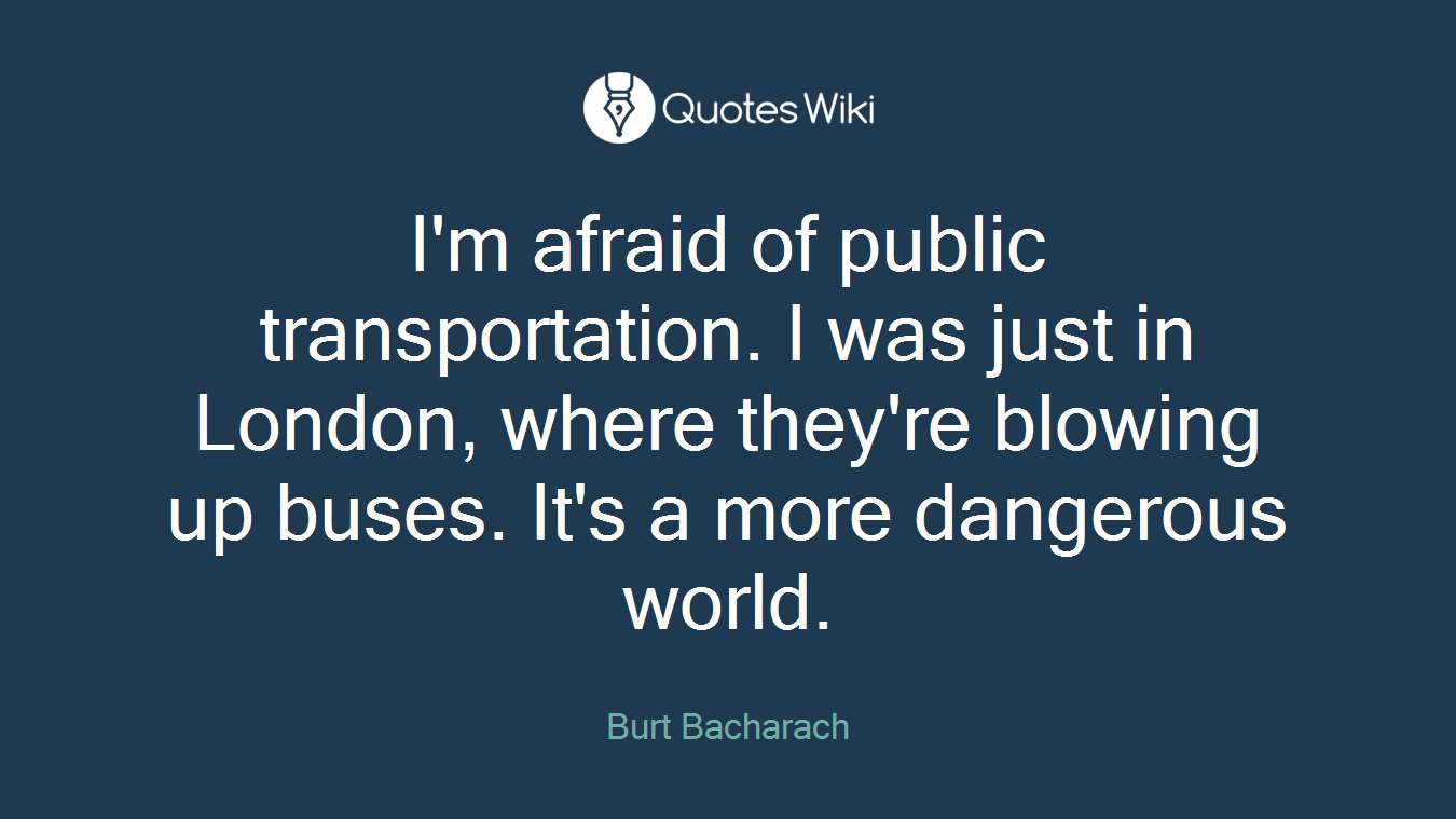 I'm afraid of public transportation. I was just in London, where they're blowing up buses. It's a more dangerous world.