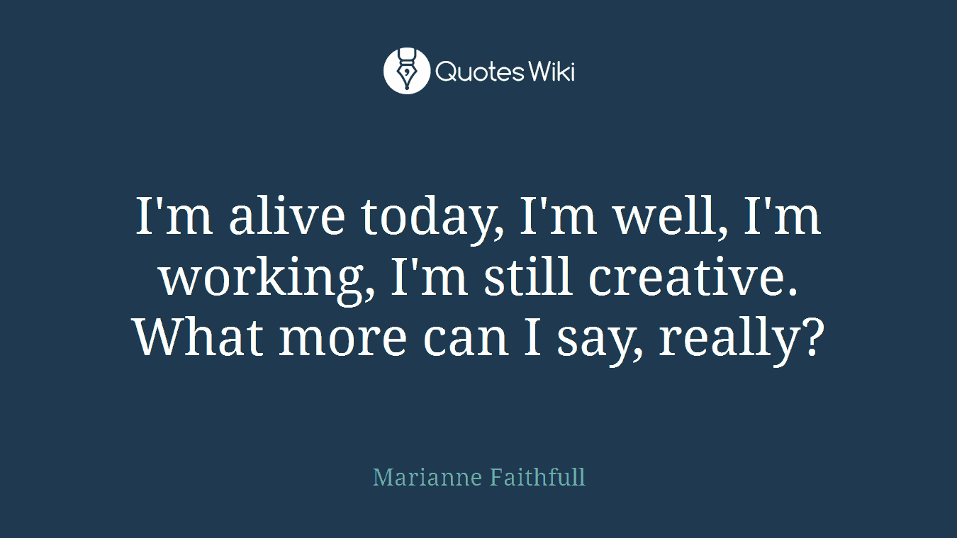 I'm alive today, I'm well, I'm working, I'm still creative. What more can I say, really?