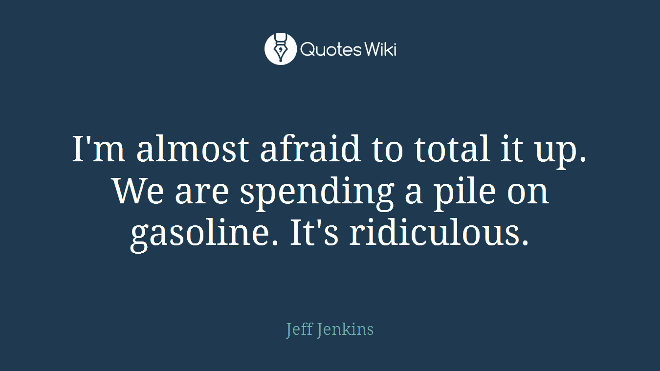 I'm almost afraid to total it up. We are spending a pile on gasoline. It's ridiculous.