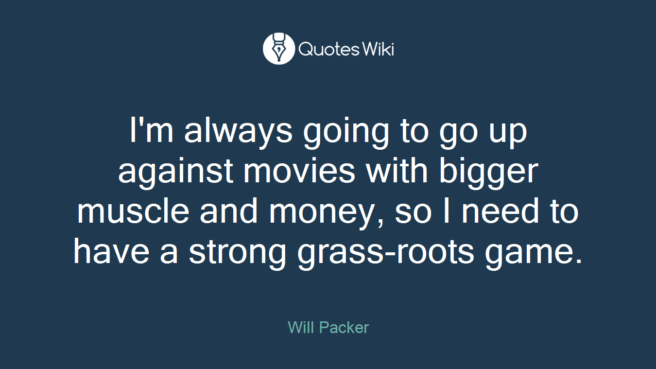 I'm always going to go up against movies with bigger muscle and money, so I need to have a strong grass-roots game.
