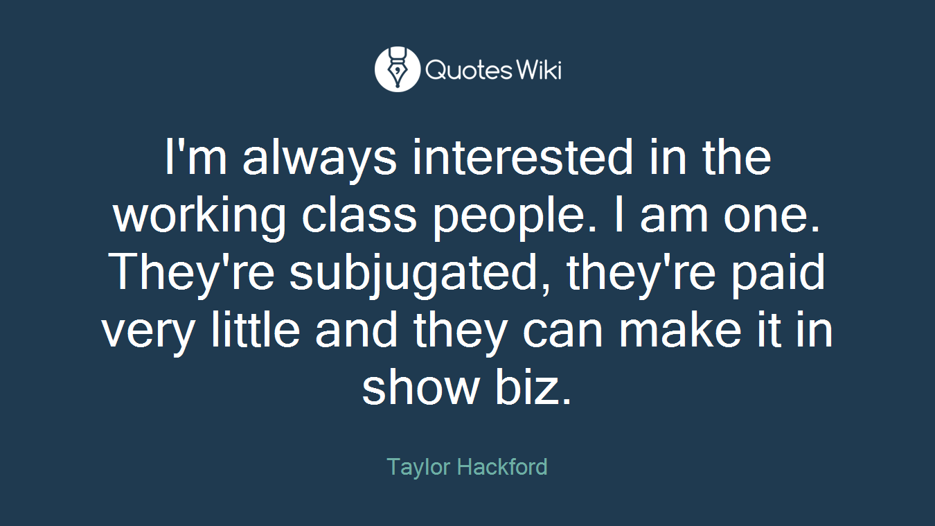 I'm always interested in the working class people. I am one. They're subjugated, they're paid very little and they can make it in show biz.