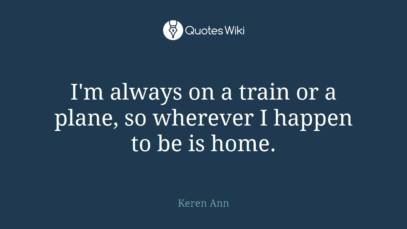 I'm always on a train or a plane, so wherever I happen to be is home.