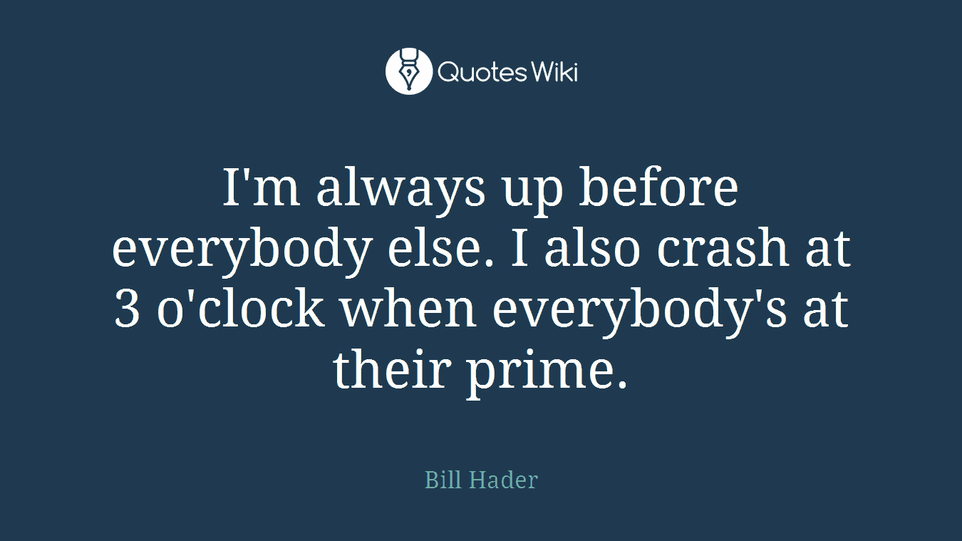 I'm always up before everybody else. I also crash at 3 o'clock when everybody's at their prime.