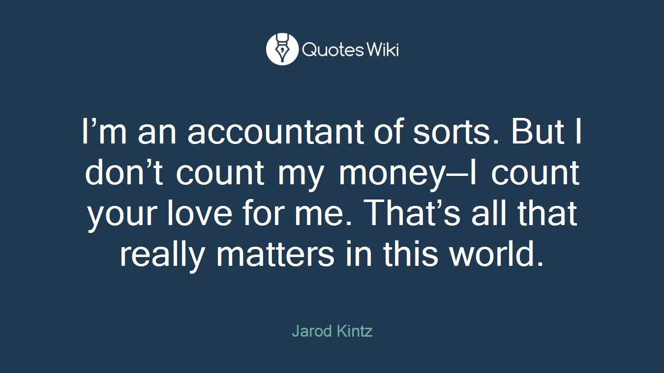 I’m an accountant of sorts. But I don’t count my money—I count your love for me. That’s all that really matters in this world.