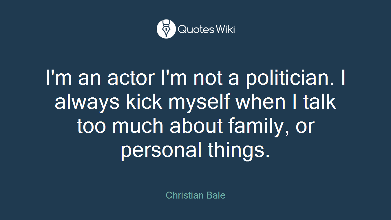 I'm an actor I'm not a politician. I always kick myself when I talk too much about family, or personal things.