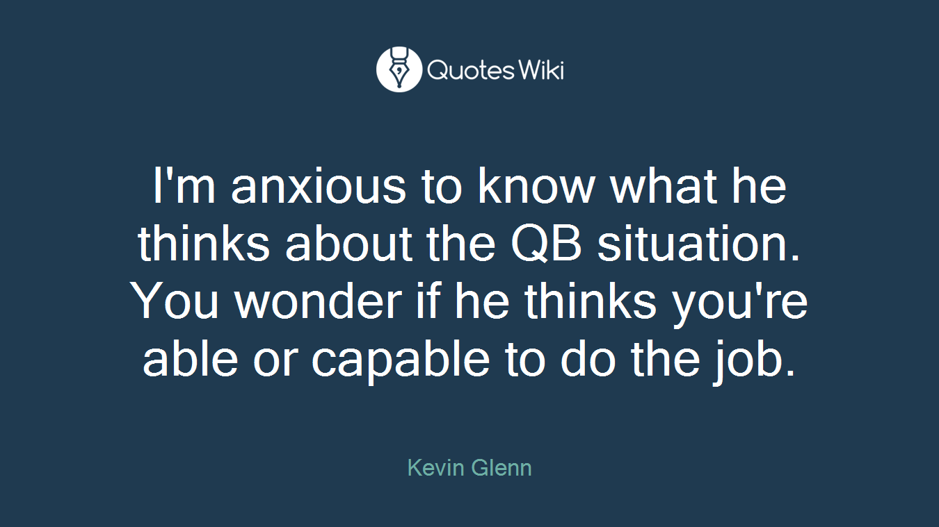 I'm anxious to know what he thinks about the QB situation. You wonder if he thinks you're able or capable to do the job.