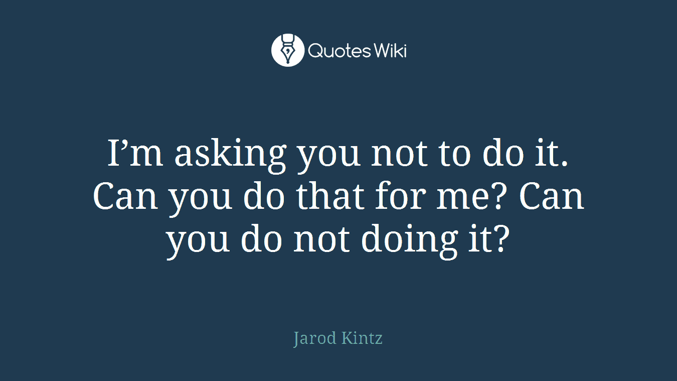 I’m asking you not to do it. Can you do that for me? Can you do not doing it?