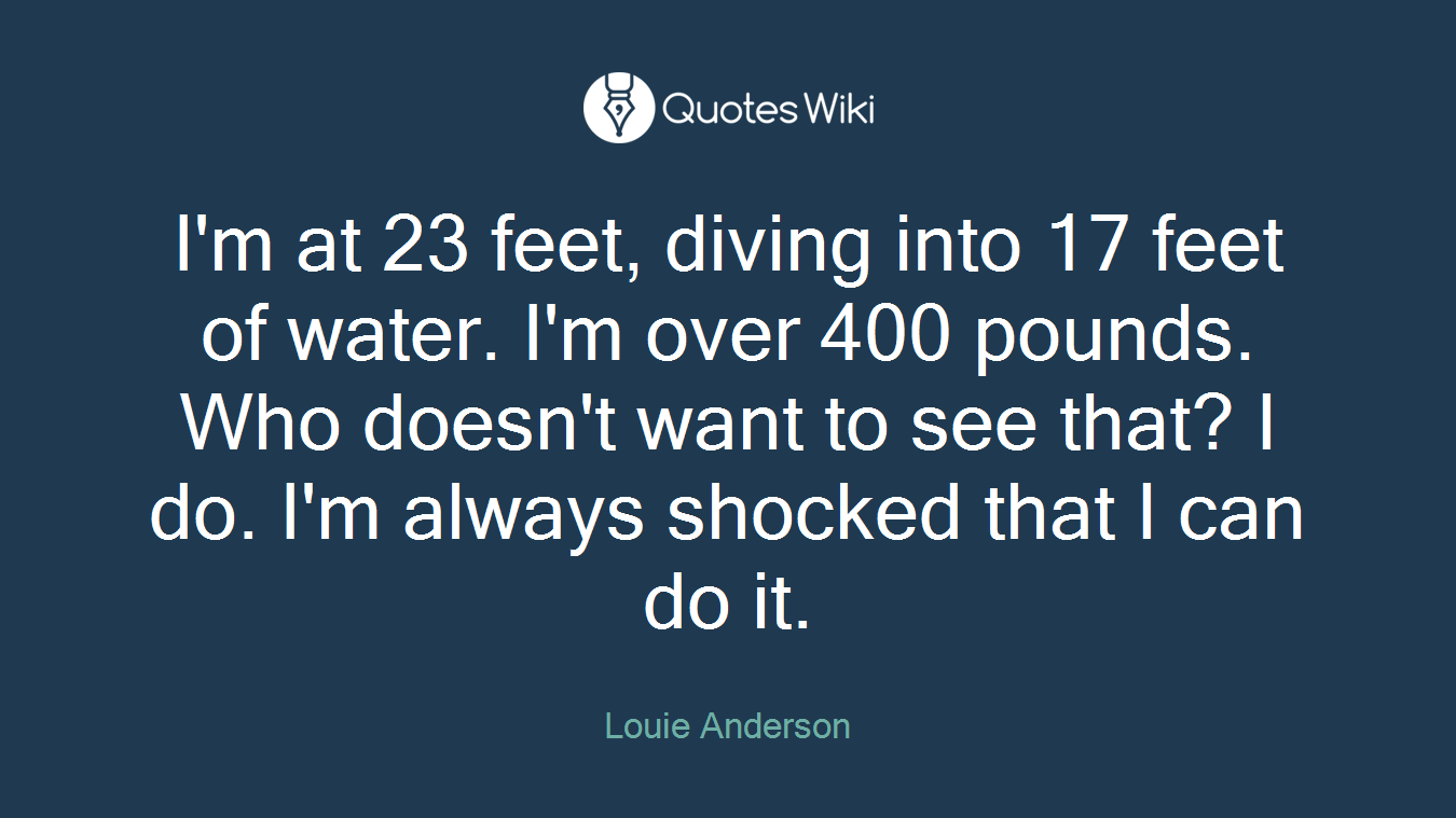 I'm at 23 feet, diving into 17 feet of water. I'm over 400 pounds. Who doesn't want to see that? I do. I'm always shocked that I can do it.