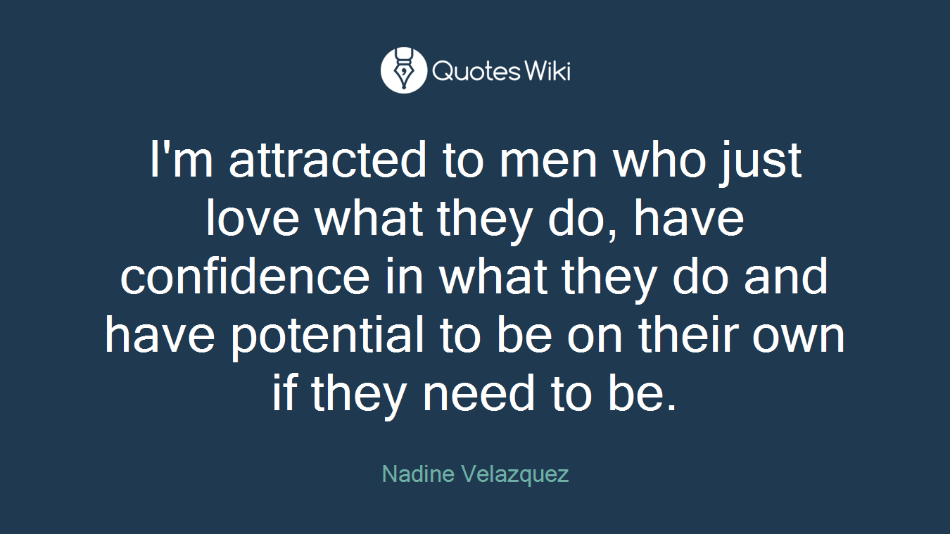I'm attracted to men who just love what they do, have confidence in what they do and have potential to be on their own if they need to be.