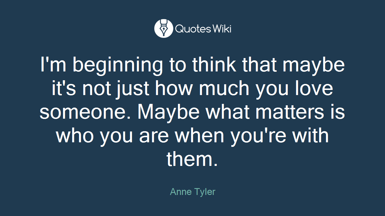 I'm beginning to think that maybe it's not just how much you love someone. Maybe what matters is who you are when you're with them.
