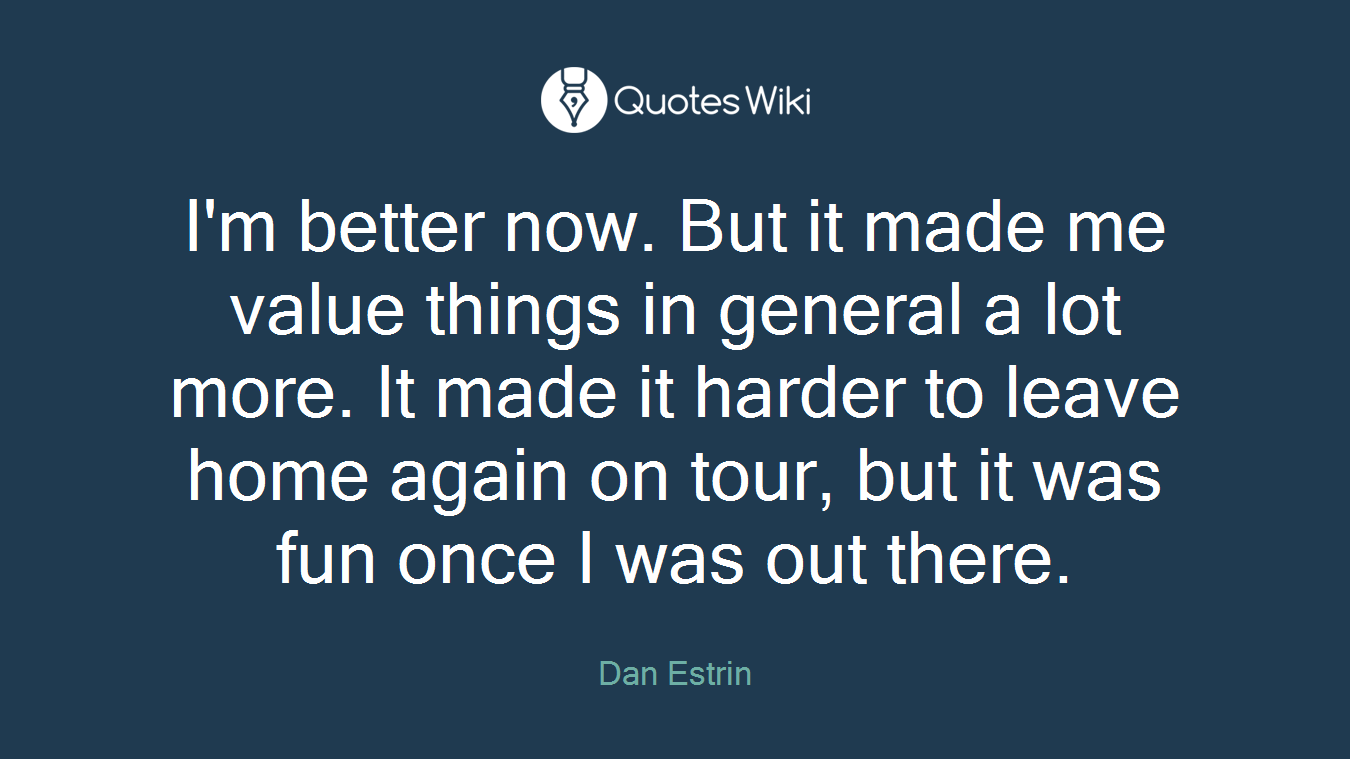 I'm better now. But it made me value things in general a lot more. It made it harder to leave home again on tour, but it was fun once I was out there.