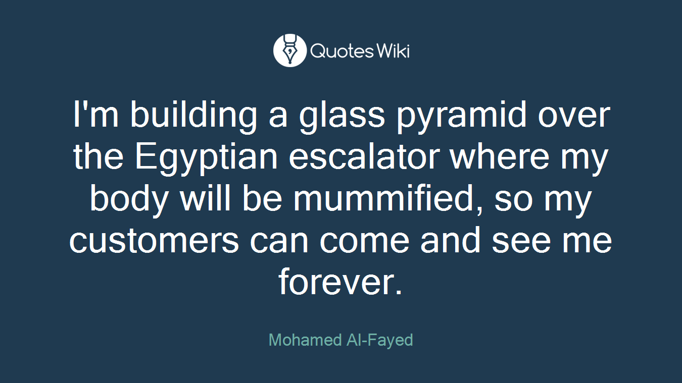I'm building a glass pyramid over the Egyptian escalator where my body will be mummified, so my customers can come and see me forever.